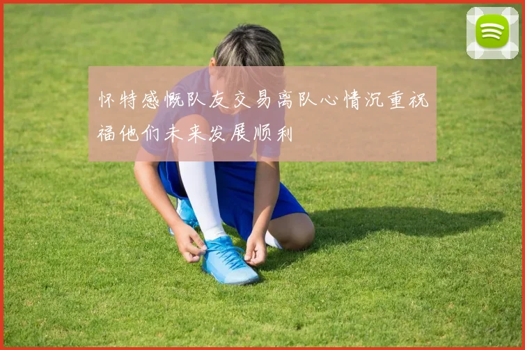 怀特感慨队友交易离队心情沉重祝福他们未来发展顺利