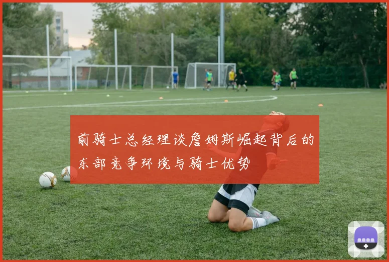 前骑士总经理谈詹姆斯崛起背后的东部竞争环境与骑士优势