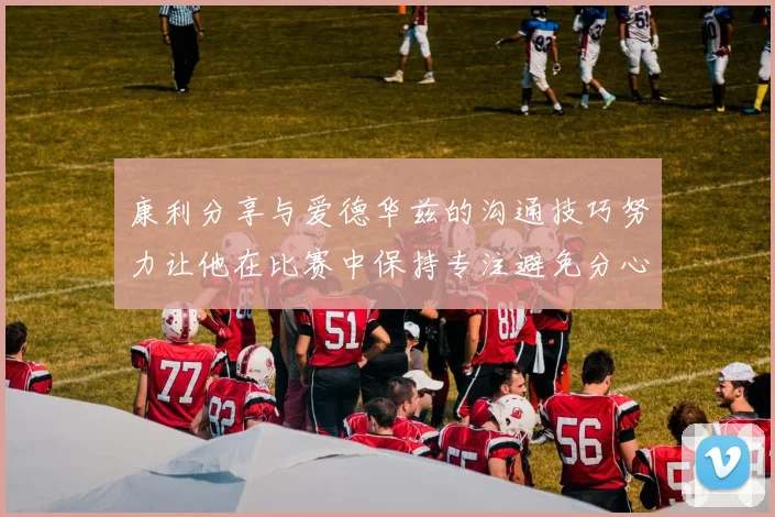 康利分享与爱德华兹的沟通技巧努力让他在比赛中保持专注避免分心