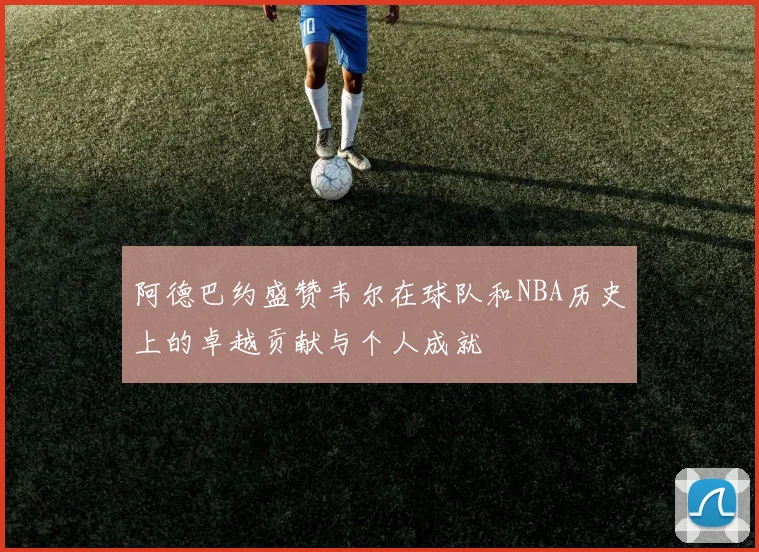 阿德巴约盛赞韦尔在球队和NBA历史上的卓越贡献与个人成就