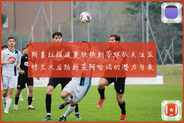 斯基拉报道曼联热刺等球队关注亚特兰大后防新星阿哈诺的潜力与表现