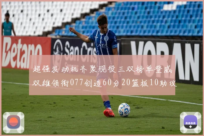 超强发动机齐聚现役三双榜单登威双雄领衔077创造60分20篮板10助攻奇迹