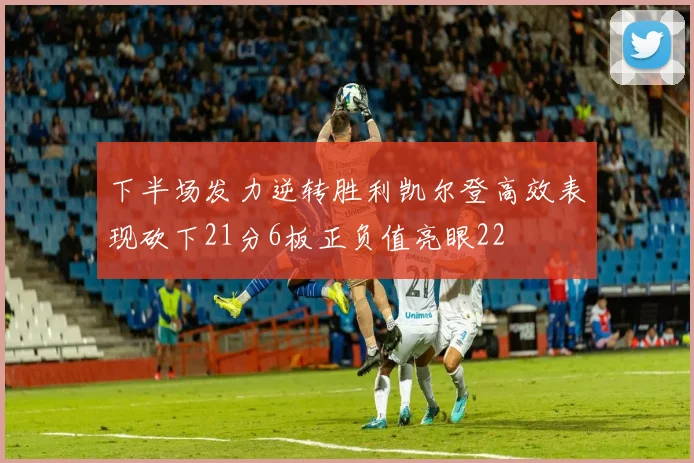 下半场发力逆转胜利凯尔登高效表现砍下21分6板正负值亮眼22