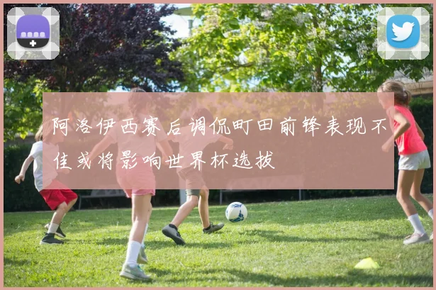 阿洛伊西赛后调侃町田前锋表现不佳或将影响世界杯选拔