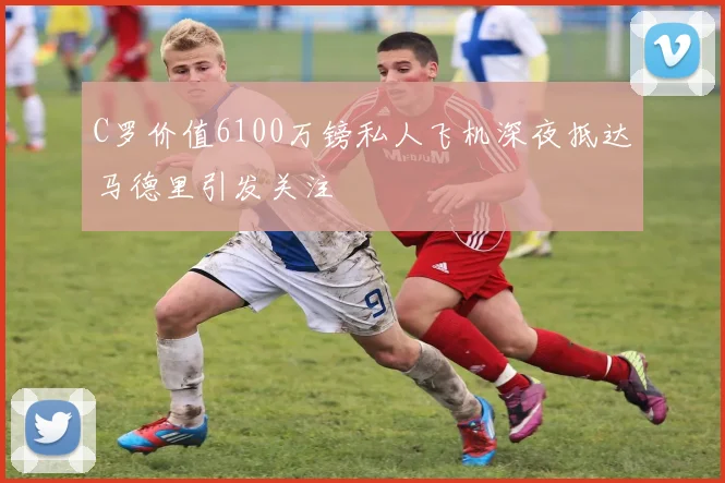 C罗价值6100万镑私人飞机深夜抵达马德里引发关注