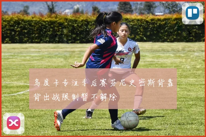 乌度卡专注季后赛芬尼史密斯背靠背出战限制暂不解除