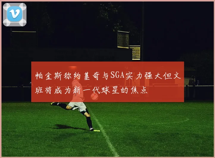 帕金斯称约基奇与SGA实力强大但文班将成为新一代球星的焦点