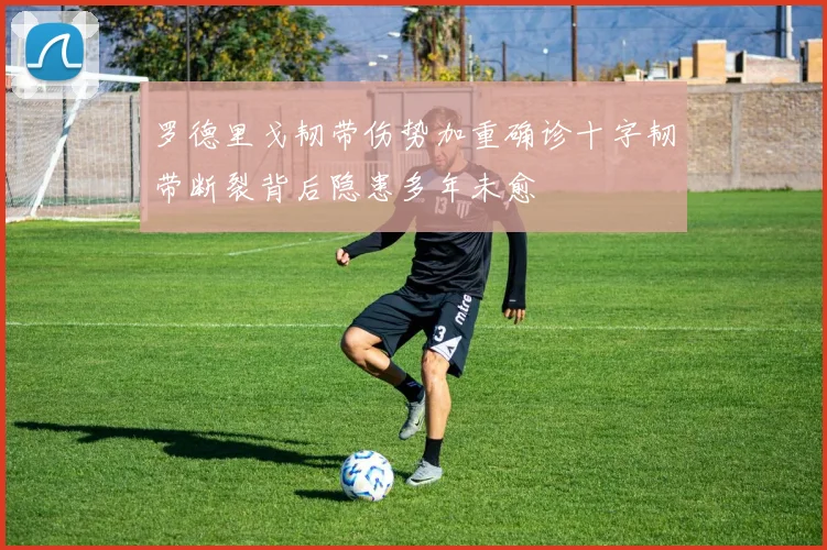罗德里戈韧带伤势加重确诊十字韧带断裂背后隐患多年未愈