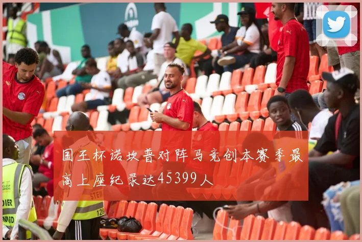 国王杯诺坎普对阵马竞创本赛季最高上座纪录达45399人