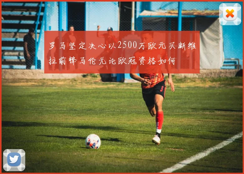 罗马坚定决心以2500万欧元买断维拉前锋马伦无论欧冠资格如何