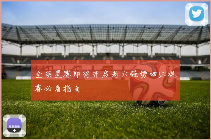 全明星赛即将开启老六强势回归观赛必看指南