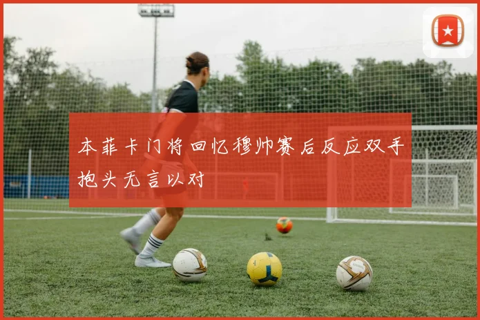 本菲卡门将回忆穆帅赛后反应双手抱头无言以对