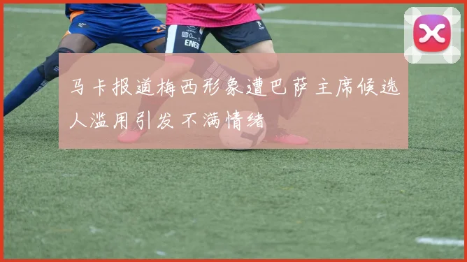 马卡报道梅西形象遭巴萨主席候选人滥用引发不满情绪