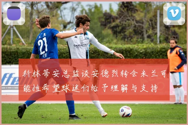 科林蒂安总监谈安德烈转会米兰可能性希望球迷们给予理解与支持