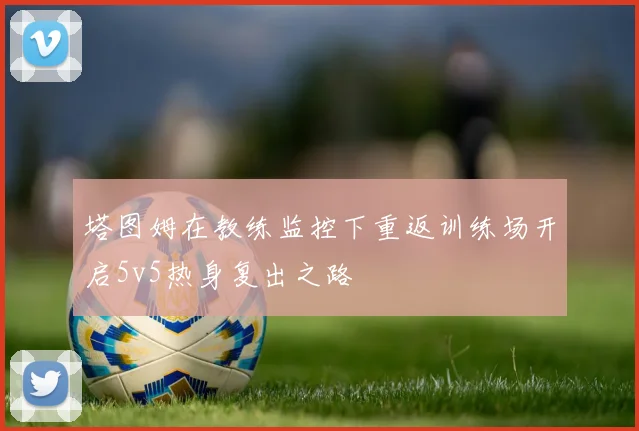 塔图姆在教练监控下重返训练场开启5v5热身复出之路